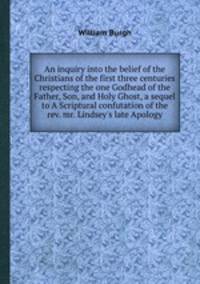An inquiry into the belief of the Christians of the first three centuries respecting the one Godhead of the Father, Son, and Holy Ghost, a sequel to A Scriptural confutation of the rev. mr. Lindsey`s late Apology
