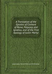 A Translation of the Epistles of Clement of Rome, Polycarp, and Ignatius, and of the First Apology of Justin Martyr