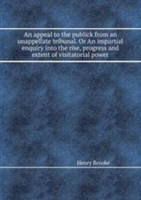 An appeal to the publick from an unappellate tribunal. Or An impartial enquiry into the rise, progress and extent of visitatorial power