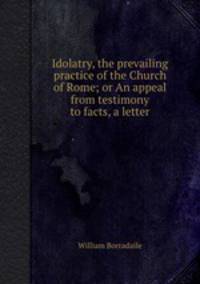 Idolatry, the prevailing practice of the Church of Rome; or An appeal from testimony to facts, a letter