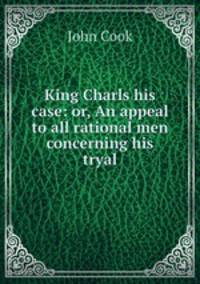 King Charls his case: or, An appeal to all rational men concerning his tryal