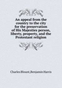 An appeal from the country to the city for the preservation of His Majesties person, liberty, property, and the Protestant religion