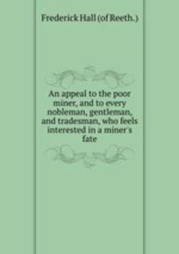 An appeal to the poor miner, and to every nobleman, gentleman, and tradesman, who feels interested in a miner`s fate