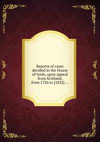 Reports of cases decided in the House of lords, upon appeal from Scotland, from 1726 to [1822] ...