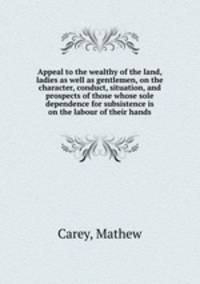 Appeal to the wealthy of the land, ladies as well as gentlemen, on the character, conduct, situation, and prospects of those whose sole dependence for subsistence is on the labour of their hands