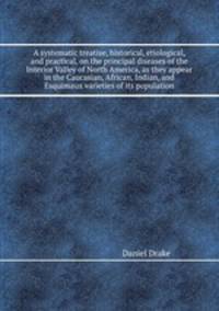 A systematic treatise, historical, etiological, and practical, on the principal diseases of the Interior Valley of North America, as they appear in the Caucasian, African, Indian, and Esquimaux varieties of its population