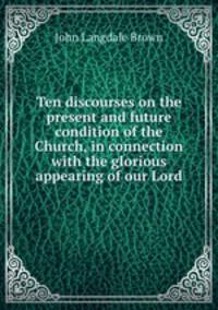 Ten discourses on the present and future condition of the Church, in connection with the glorious appearing of our Lord