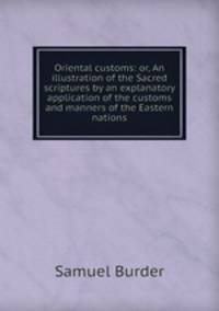 Oriental customs: or, An illustration of the Sacred scriptures by an explanatory application of the customs and manners of the Eastern nations