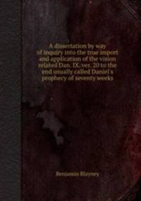 A dissertation by way of inquiry into the true import and application of the vision related Dan. IX. ver. 20 to the end usually called Daniel`s prophecy of seventy weeks