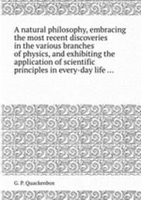 A natural philosophy, embracing the most recent discoveries in the various branches of physics, and exhibiting the application of scientific principles in every-day life ...