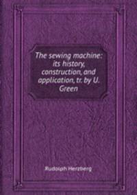 The sewing machine: its history, construction, and application, tr. by U. Green
