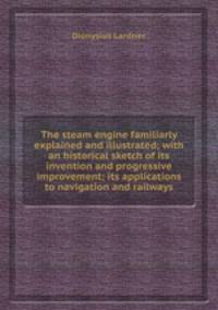 The steam engine familiarly explained and illustrated; with an historical sketch of its invention and progressive improvement; its applications to navigation and railways
