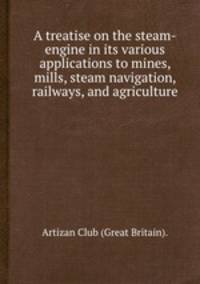 A treatise on the steam-engine in its various applications to mines, mills, steam navigation, railways, and agriculture