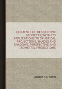 ELEMENTS OF DESCRIPTIVE GEOMETRY, WITH ITS APPLICATIONS TO SPHERICAL PROJECTIONS, SHADES AND SHADOWS, PERSPECTIVE AND ISOMETRIC PROJECTIONS