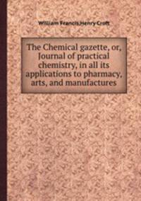 The Chemical gazette, or, Journal of practical chemistry, in all its applications to pharmacy, arts, and manufactures