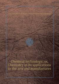 Chemical technology; or, Chemistry in its applications to the arts and manufactures
