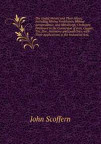 The Useful Metals and Their Alloys, Including Mining Ventilation, Mining Jurisprudence, and Metallurgic Chemistry Employed in the Conversion of Iron, Copper, Tin, Zinc, Antimony and Lead Ores; with Their Applications to the Industrial Arts