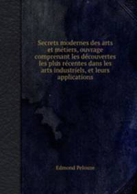 Secrets modernes des arts et mtiers, ouvrage comprenant les dcouvertes les plus rcentes dans les arts industriels, et leurs applications