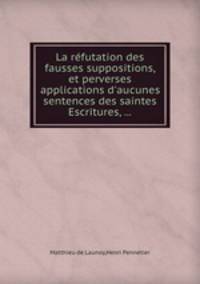 La rfutation des fausses suppositions, et perverses applications d`aucunes sentences des saintes Escritures, ...