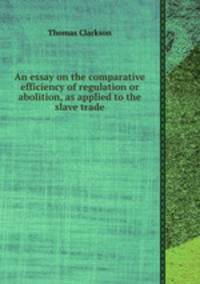 An essay on the comparative efficiency of regulation or abolition, as applied to the slave trade