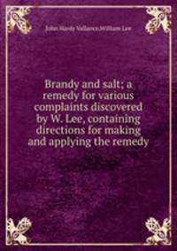 Brandy and salt; a remedy for various complaints discovered by W. Lee, containing directions for making and applying the remedy
