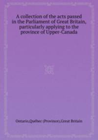 A collection of the acts passed in the Parliament of Great Britain, particularly applying to the province of Upper-Canada
