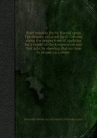 Brief remarks [by W. Harris] upon The dispute adjusted [by E. Gibson] about the proper time of applying for a repeal of the Corporation and Test acts, by shewing that no time is proper, in a letter