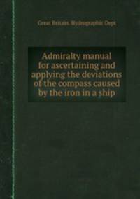 Admiralty manual for ascertaining and applying the deviations of the compass caused by the iron in a ship