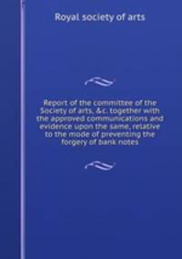Report of the committee of the Society of arts, &c. together with the approved communications and evidence upon the same, relative to the mode of preventing the forgery of bank notes