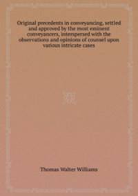 Original precedents in conveyancing, settled and approved by the most eminent conveyancers, interspersed with the observations and opinions of counsel upon various intricate cases
