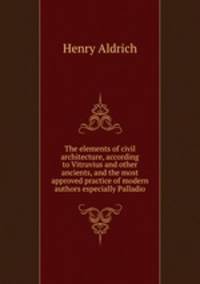 The elements of civil architecture, according to Vitruvius and other ancients, and the most approved practice of modern authors especially Palladio