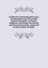 A Discours Concerning the Laws, Ecclesiastical and Civil, Made Against Hereticks, by Popes, Emperors and Kings, Provincial and General Councils, Approved by the Church of Rome