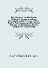 The History of the Five Indian Nations of Canada, which are Dependent on the Province of New-York in America, and are the Barrier Between the English and French in that Part of the World