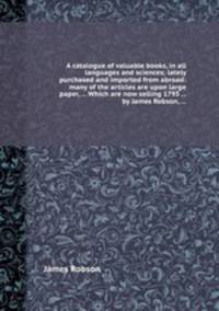 A catalogue of valuable books, in all languages and sciences; lately purchased and imported from abroad: many of the articles are upon large paper, ... Which are now selling 1793 ... by James Robson, ...