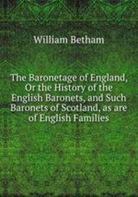 The Baronetage of England, Or the History of the English Baronets, and Such Baronets of Scotland, as are of English Families