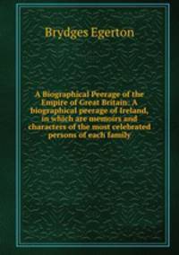 A Biographical Peerage of the Empire of Great Britain: A biographical peerage of Ireland, in which are memoirs and characters of the most celebrated persons of each family