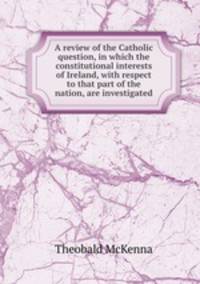 A review of the Catholic question, in which the constitutional interests of Ireland, with respect to that part of the nation, are investigated
