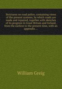 Strictures on road police, containing views of the present systems, by which roads are made and repaired, together with sketches of its progress in Great Britain and Ireland, from the earliest to the present time, with an appendix ...
