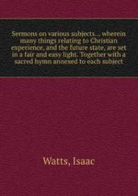Sermons on various subjects... wherein many things relating to Christian experience, and the future state, are set in a fair and easy light. Together with a sacred hymn annexed to each subject
