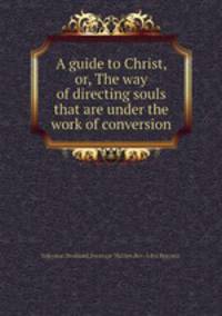A guide to Christ, or, The way of directing souls that are under the work of conversion