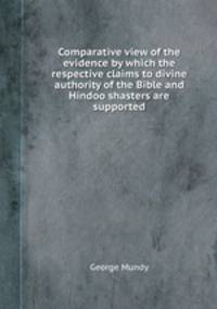 Comparative view of the evidence by which the respective claims to divine authority of the Bible and Hindoo shasters are supported