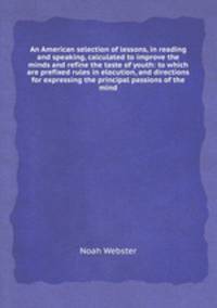 An American selection of lessons, in reading and speaking, calculated to improve the minds and refine the taste of youth: to which are prefixed rules in elocution, and directions for expressing the principal passions of the mind