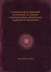 A treatise upon elemental locomotion, & interior communication, wherein are explained & illustrated