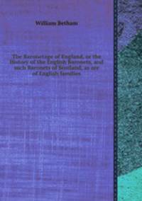 The Baronetage of England, or the History of the English Baronets, and such Baronets of Scotland, as are of English families