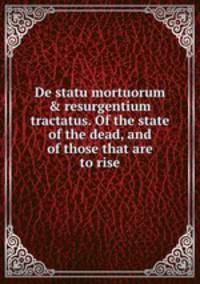 De statu mortuorum & resurgentium tractatus. Of the state of the dead, and of those that are to rise