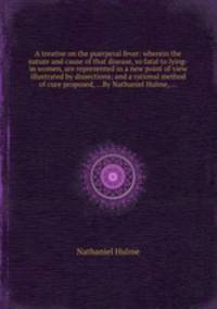 A treatise on the puerperal fever: wherein the nature and cause of that disease, so fatal to lying-in women, are represented in a new point of view illustrated by dissections; and a rational method of cure proposed, ...By Nathaniel Hulme, ...