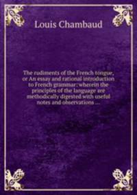 The rudiments of the French tongue, or An essay and rational introduction to French grammar: wherein the principles of the language are methodically digested with useful notes and observations ...