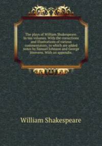 The plays of William Shakespeare. In ten volumes. With the corrections and illustrations of various commentators; to which are added notes by Samuel Johnson and George Steevens. With an appendix..