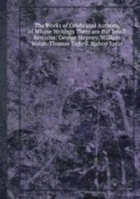 The Works of Celebrated Authors, of Whose Writings There are But Small Remains: George Stepney. William Walsh. Thomas Tickell. Bishop Sprat