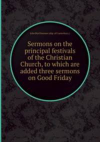 Sermons on the principal festivals of the Christian Church, to which are added three sermons on Good Friday